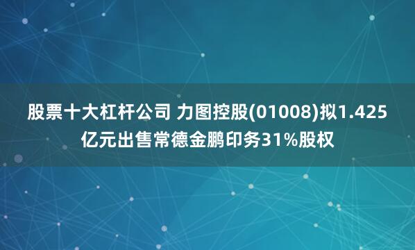 股票十大杠杆公司 力图控股(01008)拟1.425亿元出售常德金鹏印务31%股权