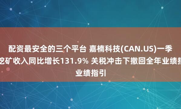 配资最安全的三个平台 嘉楠科技(CAN.US)一季度挖矿收入同比增长131.9% 关税冲击下撤回全年业绩指引