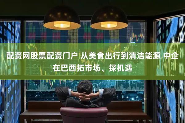 配资网股票配资门户 从美食出行到清洁能源 中企在巴西拓市场、探机遇