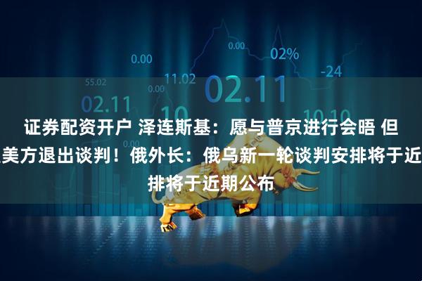 证券配资开户 泽连斯基：愿与普京进行会晤 但不希望美方退出谈判！俄外长：俄乌新一轮谈判安排将于近期公布