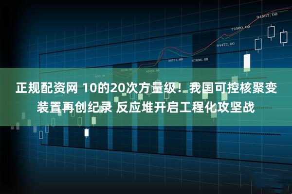 正规配资网 10的20次方量级！我国可控核聚变装置再创纪录 反应堆开启工程化攻坚战