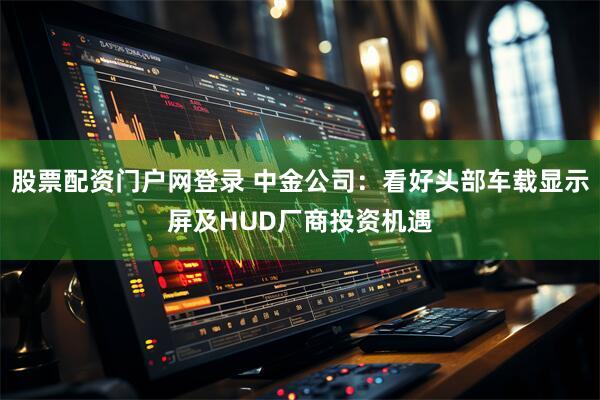 股票配资门户网登录 中金公司：看好头部车载显示屏及HUD厂商投资机遇