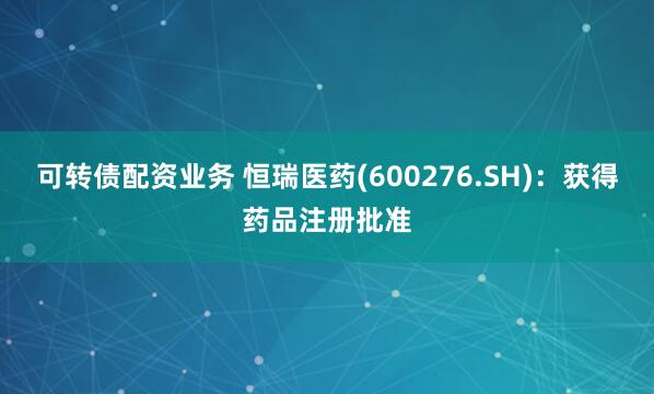 可转债配资业务 恒瑞医药(600276.SH)：获得药品注册批准