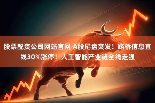 股票配资公司网站官网 A股尾盘突发！路桥信息直线30%涨停！人工智能产业链全线走强