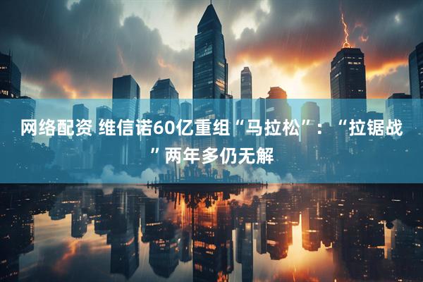 网络配资 维信诺60亿重组“马拉松”：“拉锯战”两年多仍无解