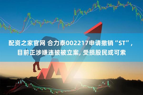 配资之家官网 合力泰002217申请撤销“ST”, 目前正涉嫌违披被立案, 受损股民或可索