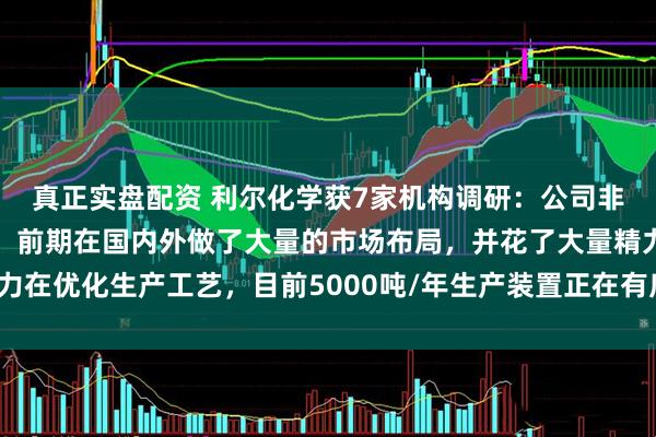 真正实盘配资 利尔化学获7家机构调研：公司非常看好氯虫的市场前景，前期在国内外做了大量的市场布局，并花了大量精力在优化生产工艺，目前5000吨/年生产装置正在有序建设之中（附调研问答）