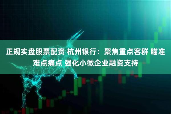 正规实盘股票配资 杭州银行：聚焦重点客群 瞄准难点痛点 强化小微企业融资支持