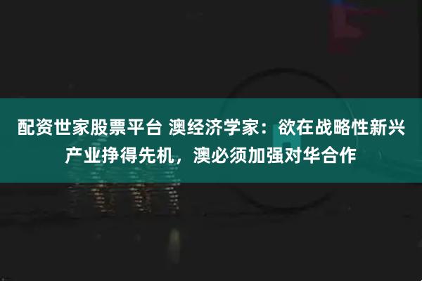 配资世家股票平台 澳经济学家：欲在战略性新兴产业挣得先机，澳必须加强对华合作