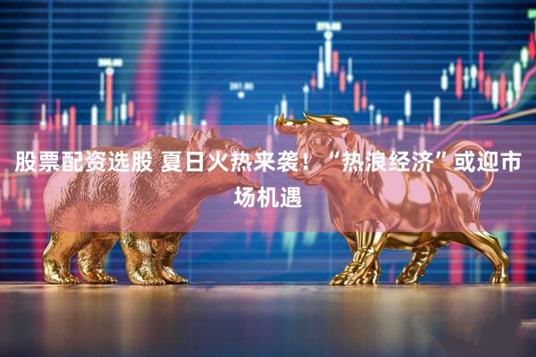 股票配资选股 夏日火热来袭！“热浪经济”或迎市场机遇