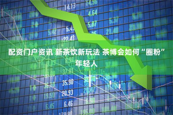 配资门户资讯 新茶饮新玩法 茶博会如何“圈粉”年轻人