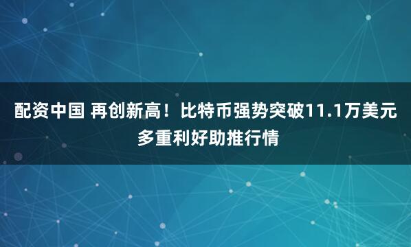 配资中国 再创新高！比特币强势突破11.1万美元 多重利好助推行情