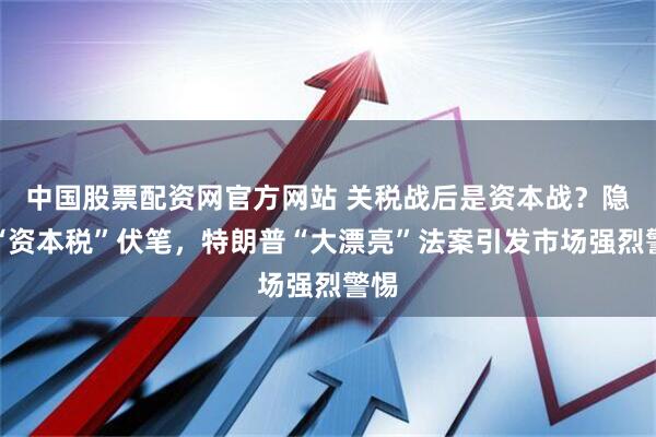 中国股票配资网官方网站 关税战后是资本战？隐藏“资本税”伏笔，特朗普“大漂亮”法案引发市场强烈警惕