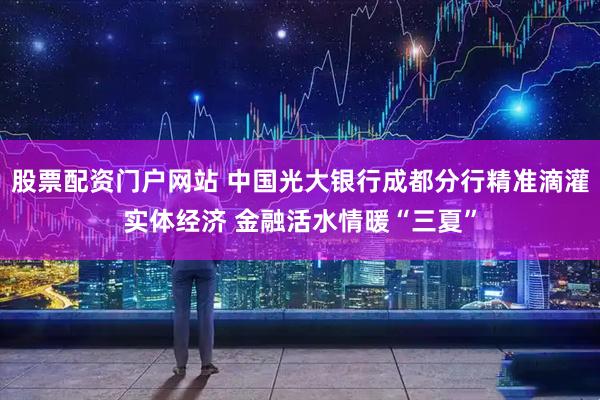 股票配资门户网站 中国光大银行成都分行精准滴灌实体经济 金融活水情暖“三夏”