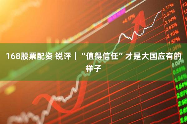 168股票配资 锐评｜“值得信任”才是大国应有的样子