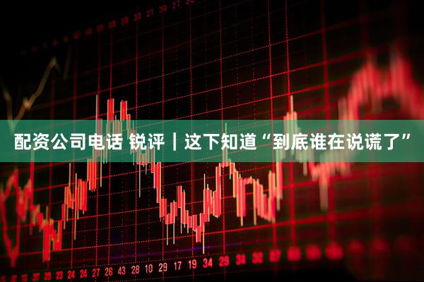 配资公司电话 锐评｜这下知道“到底谁在说谎了”