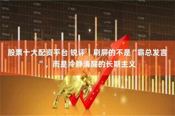 股票十大配资平台 锐评｜刷屏的不是“霸总发言”，而是冷静清醒的长期主义