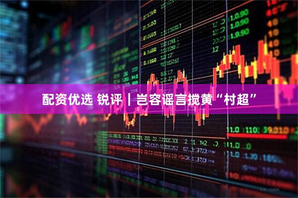 配资优选 锐评｜岂容谣言搅黄“村超”