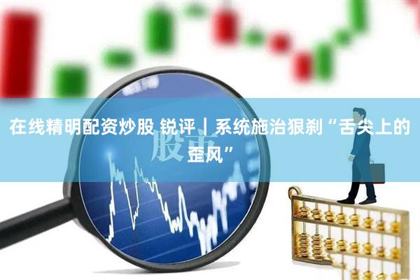 在线精明配资炒股 锐评｜系统施治狠刹“舌尖上的歪风”
