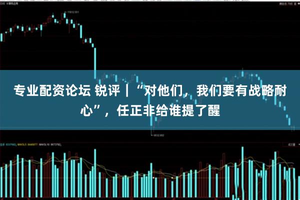 专业配资论坛 锐评｜“对他们，我们要有战略耐心”，任正非给谁提了醒