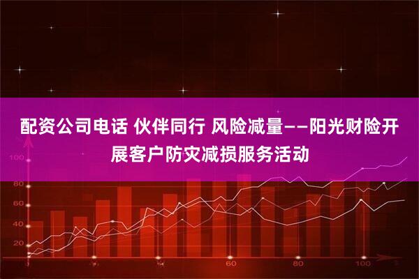 配资公司电话 伙伴同行 风险减量——阳光财险开展客户防灾减损服务活动