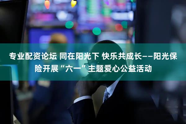 专业配资论坛 同在阳光下 快乐共成长——阳光保险开展“六一”主题爱心公益活动