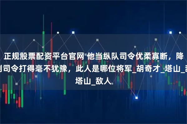 正规股票配资平台官网 他当纵队司令优柔寡断，降为副司令打得毫不犹豫，此人是哪位将军_胡奇才_塔山_敌人