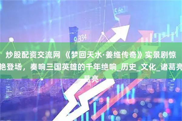 炒股配资交流网 《梦回天水·姜维传奇》实景剧惊艳登场，奏响三国英雄的千年绝响_历史_文化_诸葛亮
