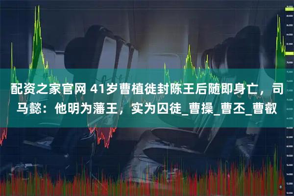 配资之家官网 41岁曹植徙封陈王后随即身亡，司马懿：他明为藩王，实为囚徒_曹操_曹丕_曹叡