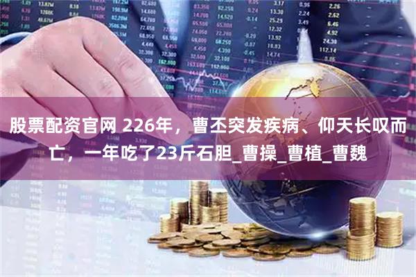 股票配资官网 226年，曹丕突发疾病、仰天长叹而亡，一年吃了23斤石胆_曹操_曹植_曹魏