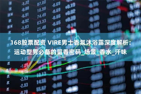 168股票配资 VIRE男士香氛沐浴露深度解析：运动型男必备的留香密码_场景_香水_汗味