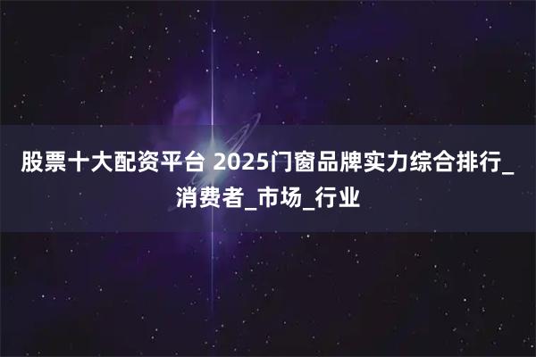 股票十大配资平台 2025门窗品牌实力综合排行_消费者_市场_行业