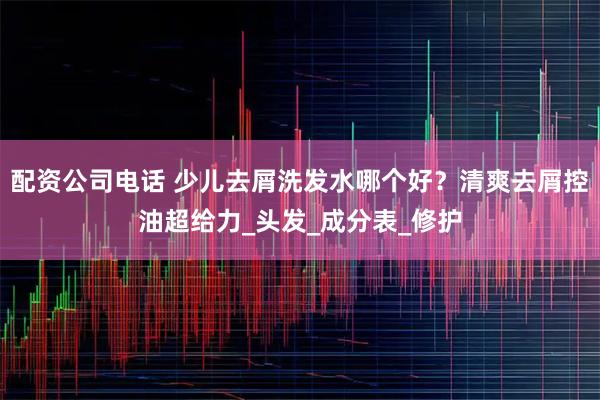 配资公司电话 少儿去屑洗发水哪个好？清爽去屑控油超给力_头发_成分表_修护
