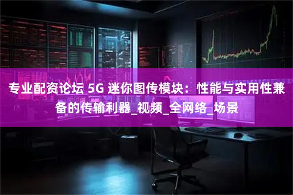 专业配资论坛 5G 迷你图传模块：性能与实用性兼备的传输利器_视频_全网络_场景