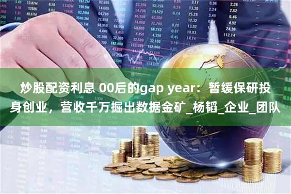 炒股配资利息 00后的gap year：暂缓保研投身创业，营收千万掘出数据金矿_杨韬_企业_团队