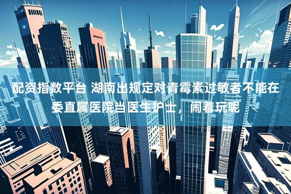 配资指数平台 湖南出规定对青霉素过敏者不能在委直属医院当医生护士，闹着玩呢