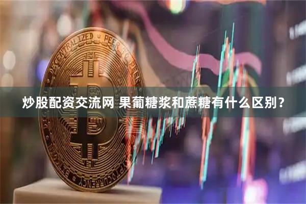 炒股配资交流网 果葡糖浆和蔗糖有什么区别？