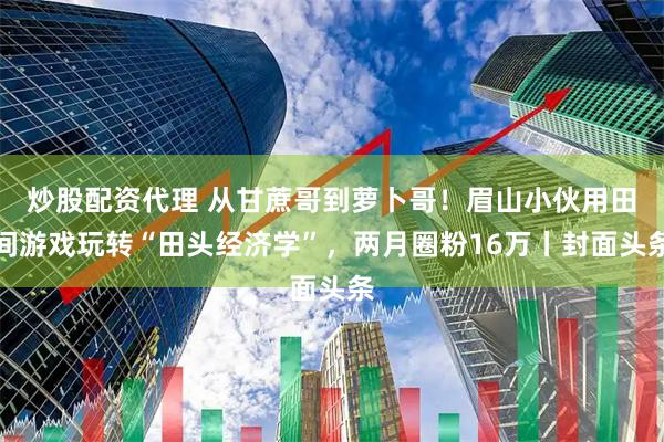 炒股配资代理 从甘蔗哥到萝卜哥！眉山小伙用田间游戏玩转“田头经济学”，两月圈粉16万丨封面头条