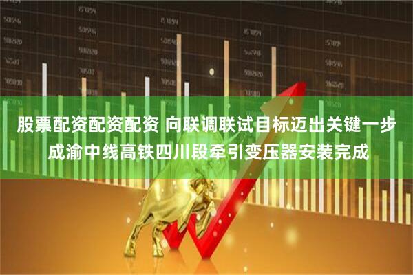股票配资配资配资 向联调联试目标迈出关键一步 成渝中线高铁四川段牵引变压器安装完成