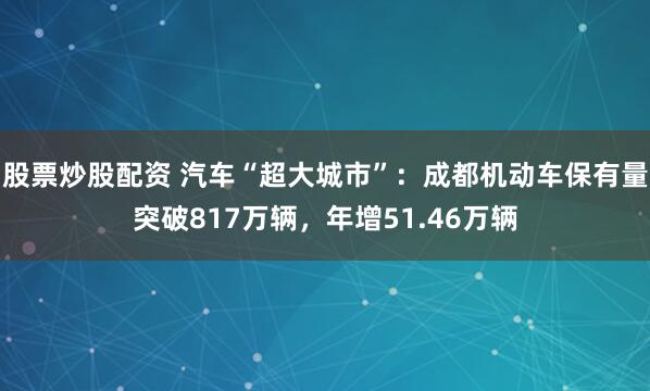 股票炒股配资 汽车“超大城市”：成都机动车保有量突破817万辆，年增51.46万辆