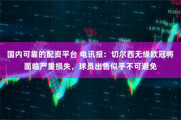 国内可靠的配资平台 电讯报：切尔西无缘欧冠将面临严重损失，球员出售似乎不可避免
