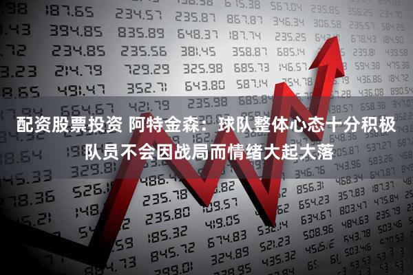配资股票投资 阿特金森：球队整体心态十分积极 队员不会因战局而情绪大起大落