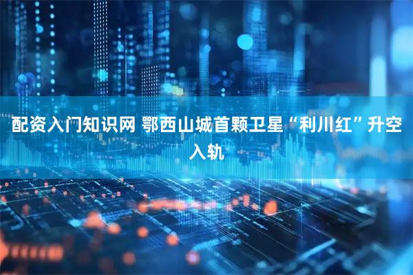配资入门知识网 鄂西山城首颗卫星“利川红”升空入轨