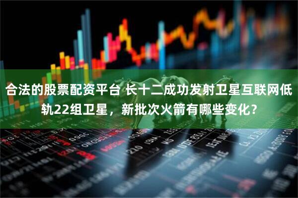 合法的股票配资平台 长十二成功发射卫星互联网低轨22组卫星，新批次火箭有哪些变化？